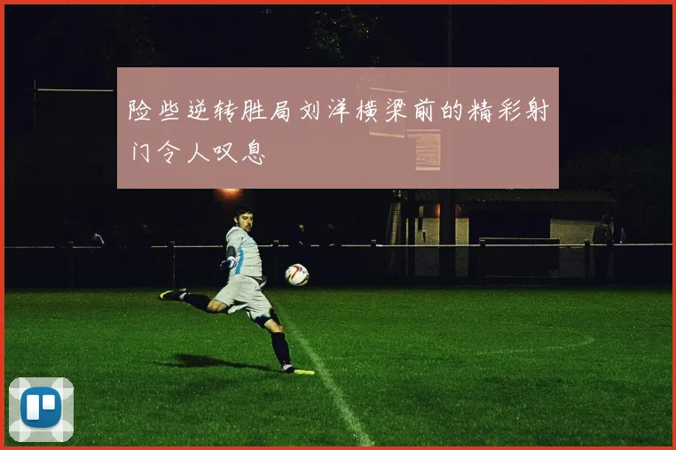 险些逆转胜局刘洋横梁前的精彩射门令人叹息