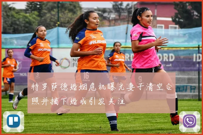 特罗萨德婚姻危机曝光妻子清空合照并摘下婚戒引发关注