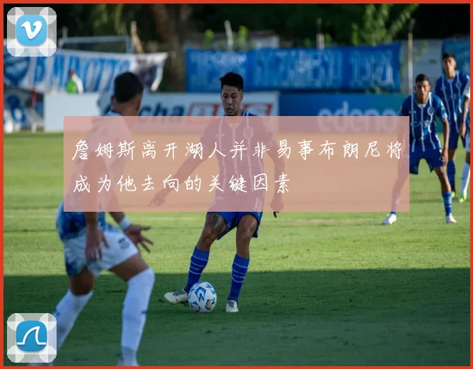 詹姆斯离开湖人并非易事布朗尼将成为他去向的关键因素