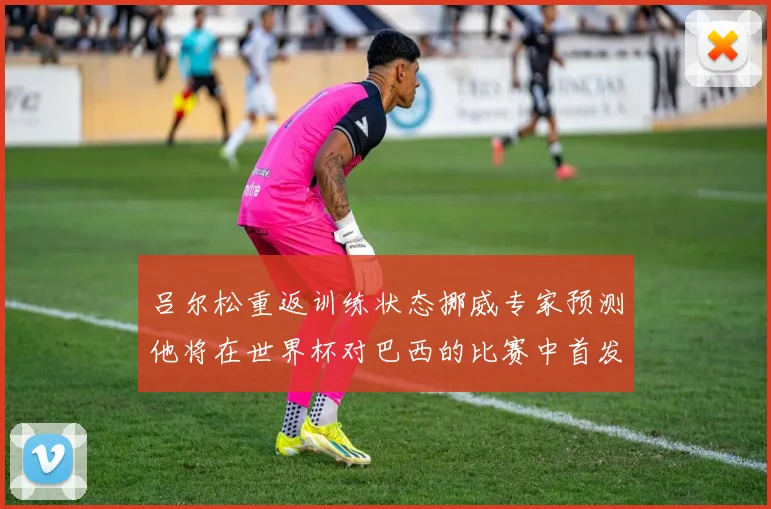 吕尔松重返训练状态挪威专家预测他将在世界杯对巴西的比赛中首发出战