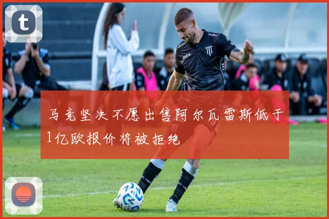 马竞坚决不愿出售阿尔瓦雷斯低于1亿欧报价将被拒绝