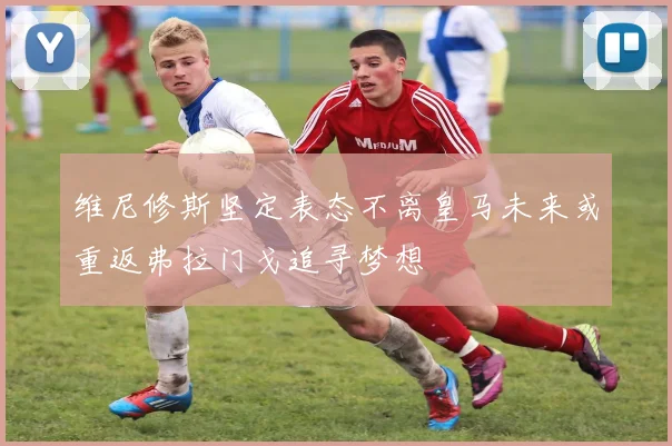 维尼修斯坚定表态不离皇马未来或重返弗拉门戈追寻梦想