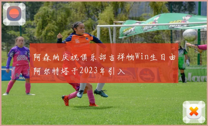 阿森纳庆祝俱乐部吉祥物Win生日由阿尔特塔于2023年引入