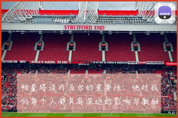 帕奎塔谈内马尔的重要性：他对我们每个人都具有深远的影响与激励