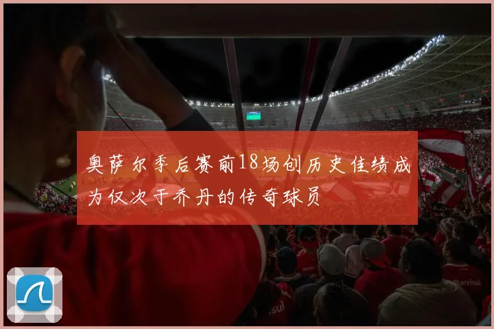 奥萨尔季后赛前18场创历史佳绩成为仅次于乔丹的传奇球员