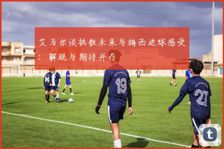 艾马尔谈执教未来与梅西进球感受：解脱与期待并存