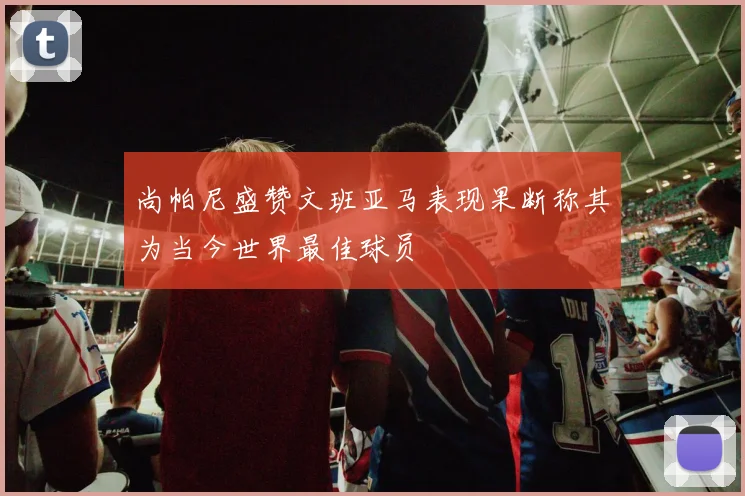 尚帕尼盛赞文班亚马表现果断称其为当今世界最佳球员